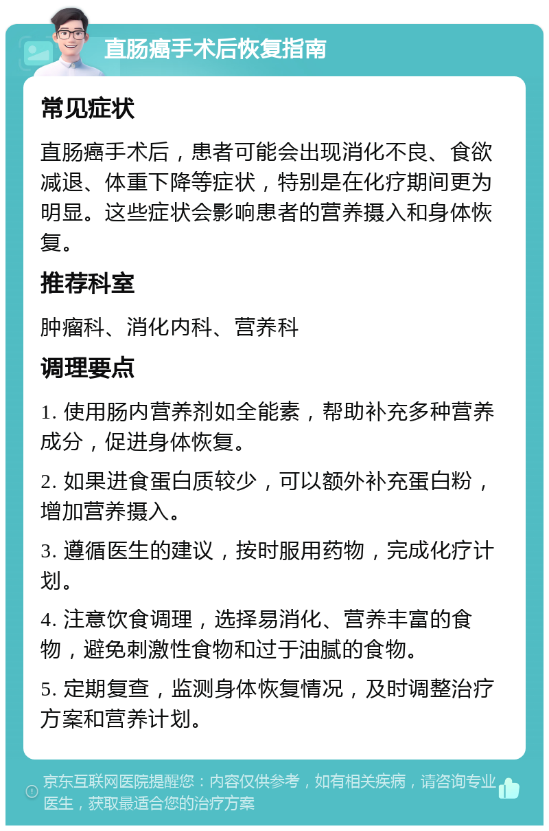 直肠癌手术后恢复指南 常见症状 直肠癌手术后，患者可能会出现消化不良、食欲减退、体重下降等症状，特别是在化疗期间更为明显。这些症状会影响患者的营养摄入和身体恢复。 推荐科室 肿瘤科、消化内科、营养科 调理要点 1. 使用肠内营养剂如全能素，帮助补充多种营养成分，促进身体恢复。 2. 如果进食蛋白质较少，可以额外补充蛋白粉，增加营养摄入。 3. 遵循医生的建议，按时服用药物，完成化疗计划。 4. 注意饮食调理，选择易消化、营养丰富的食物，避免刺激性食物和过于油腻的食物。 5. 定期复查，监测身体恢复情况，及时调整治疗方案和营养计划。