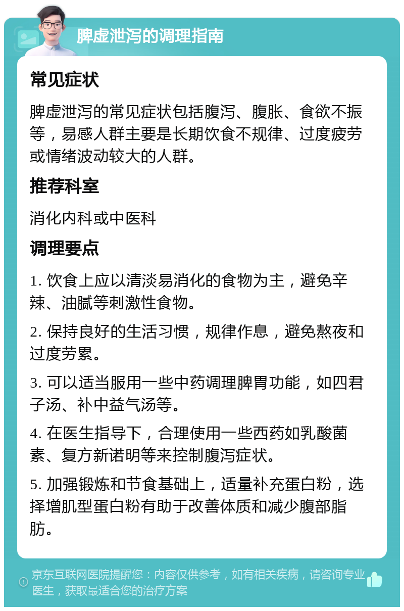 脾虚泄泻的调理指南 常见症状 脾虚泄泻的常见症状包括腹泻、腹胀、食欲不振等，易感人群主要是长期饮食不规律、过度疲劳或情绪波动较大的人群。 推荐科室 消化内科或中医科 调理要点 1. 饮食上应以清淡易消化的食物为主，避免辛辣、油腻等刺激性食物。 2. 保持良好的生活习惯，规律作息，避免熬夜和过度劳累。 3. 可以适当服用一些中药调理脾胃功能，如四君子汤、补中益气汤等。 4. 在医生指导下，合理使用一些西药如乳酸菌素、复方新诺明等来控制腹泻症状。 5. 加强锻炼和节食基础上，适量补充蛋白粉，选择增肌型蛋白粉有助于改善体质和减少腹部脂肪。