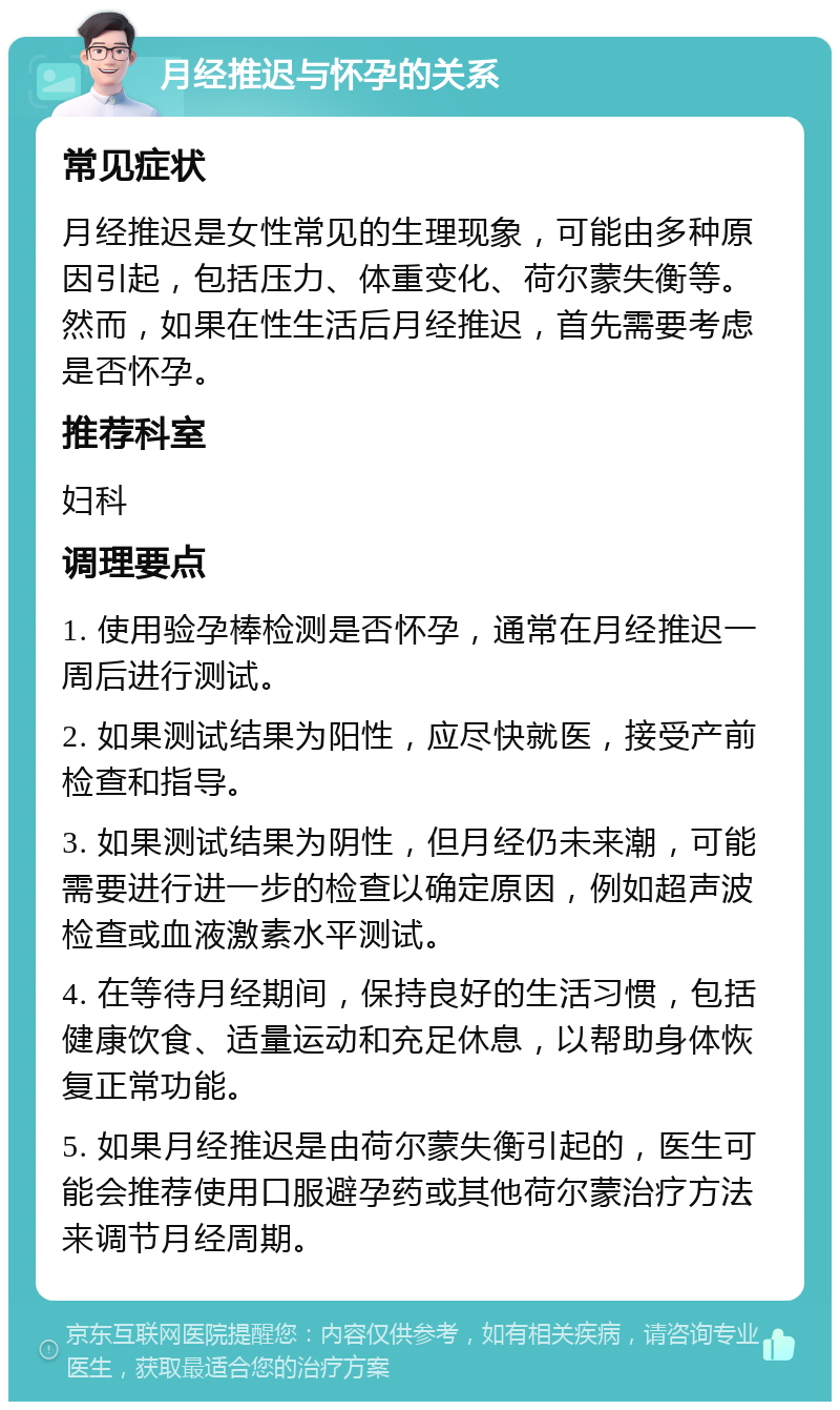 月经推迟与怀孕的关系 常见症状 月经推迟是女性常见的生理现象，可能由多种原因引起，包括压力、体重变化、荷尔蒙失衡等。然而，如果在性生活后月经推迟，首先需要考虑是否怀孕。 推荐科室 妇科 调理要点 1. 使用验孕棒检测是否怀孕，通常在月经推迟一周后进行测试。 2. 如果测试结果为阳性，应尽快就医，接受产前检查和指导。 3. 如果测试结果为阴性，但月经仍未来潮，可能需要进行进一步的检查以确定原因，例如超声波检查或血液激素水平测试。 4. 在等待月经期间，保持良好的生活习惯，包括健康饮食、适量运动和充足休息，以帮助身体恢复正常功能。 5. 如果月经推迟是由荷尔蒙失衡引起的，医生可能会推荐使用口服避孕药或其他荷尔蒙治疗方法来调节月经周期。