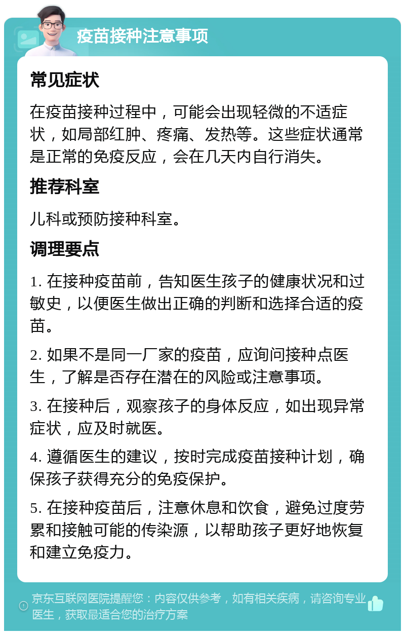 疫苗接种注意事项 常见症状 在疫苗接种过程中，可能会出现轻微的不适症状，如局部红肿、疼痛、发热等。这些症状通常是正常的免疫反应，会在几天内自行消失。 推荐科室 儿科或预防接种科室。 调理要点 1. 在接种疫苗前，告知医生孩子的健康状况和过敏史，以便医生做出正确的判断和选择合适的疫苗。 2. 如果不是同一厂家的疫苗，应询问接种点医生，了解是否存在潜在的风险或注意事项。 3. 在接种后，观察孩子的身体反应，如出现异常症状，应及时就医。 4. 遵循医生的建议，按时完成疫苗接种计划，确保孩子获得充分的免疫保护。 5. 在接种疫苗后，注意休息和饮食，避免过度劳累和接触可能的传染源，以帮助孩子更好地恢复和建立免疫力。