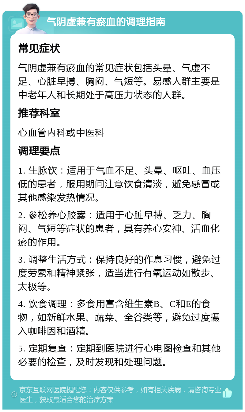 气阴虚兼有瘀血的调理指南 常见症状 气阴虚兼有瘀血的常见症状包括头晕、气虚不足、心脏早搏、胸闷、气短等。易感人群主要是中老年人和长期处于高压力状态的人群。 推荐科室 心血管内科或中医科 调理要点 1. 生脉饮：适用于气血不足、头晕、呕吐、血压低的患者，服用期间注意饮食清淡，避免感冒或其他感染发热情况。 2. 参松养心胶囊：适用于心脏早搏、乏力、胸闷、气短等症状的患者，具有养心安神、活血化瘀的作用。 3. 调整生活方式：保持良好的作息习惯，避免过度劳累和精神紧张，适当进行有氧运动如散步、太极等。 4. 饮食调理：多食用富含维生素B、C和E的食物，如新鲜水果、蔬菜、全谷类等，避免过度摄入咖啡因和酒精。 5. 定期复查：定期到医院进行心电图检查和其他必要的检查，及时发现和处理问题。