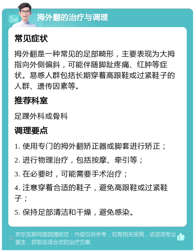 拇外翻的治疗与调理 常见症状 拇外翻是一种常见的足部畸形，主要表现为大拇指向外侧偏斜，可能伴随脚趾疼痛、红肿等症状。易感人群包括长期穿着高跟鞋或过紧鞋子的人群、遗传因素等。 推荐科室 足踝外科或骨科 调理要点 1. 使用专门的拇外翻矫正器或脚套进行矫正； 2. 进行物理治疗，包括按摩、牵引等； 3. 在必要时，可能需要手术治疗； 4. 注意穿着合适的鞋子，避免高跟鞋或过紧鞋子； 5. 保持足部清洁和干燥，避免感染。