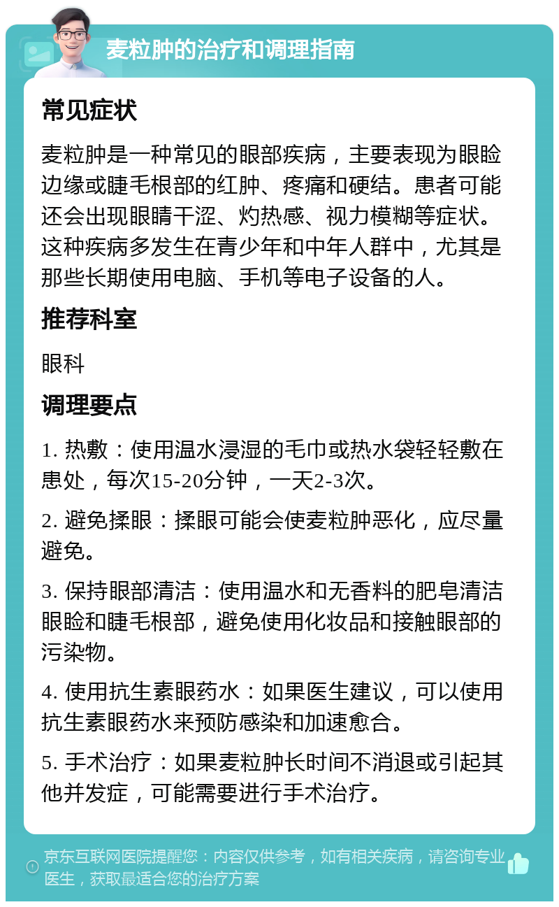 麦粒肿的治疗和调理指南 常见症状 麦粒肿是一种常见的眼部疾病，主要表现为眼睑边缘或睫毛根部的红肿、疼痛和硬结。患者可能还会出现眼睛干涩、灼热感、视力模糊等症状。这种疾病多发生在青少年和中年人群中，尤其是那些长期使用电脑、手机等电子设备的人。 推荐科室 眼科 调理要点 1. 热敷：使用温水浸湿的毛巾或热水袋轻轻敷在患处，每次15-20分钟，一天2-3次。 2. 避免揉眼：揉眼可能会使麦粒肿恶化，应尽量避免。 3. 保持眼部清洁：使用温水和无香料的肥皂清洁眼睑和睫毛根部，避免使用化妆品和接触眼部的污染物。 4. 使用抗生素眼药水：如果医生建议，可以使用抗生素眼药水来预防感染和加速愈合。 5. 手术治疗：如果麦粒肿长时间不消退或引起其他并发症，可能需要进行手术治疗。