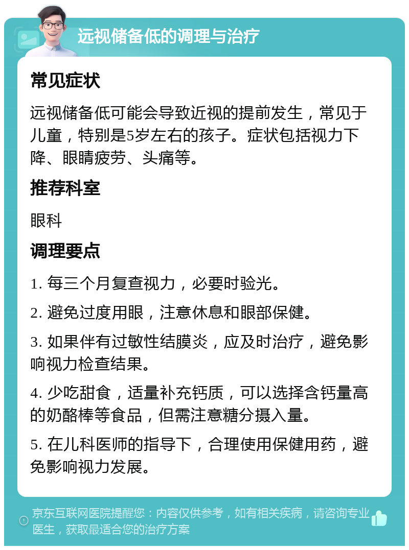 远视储备低的调理与治疗 常见症状 远视储备低可能会导致近视的提前发生，常见于儿童，特别是5岁左右的孩子。症状包括视力下降、眼睛疲劳、头痛等。 推荐科室 眼科 调理要点 1. 每三个月复查视力，必要时验光。 2. 避免过度用眼，注意休息和眼部保健。 3. 如果伴有过敏性结膜炎，应及时治疗，避免影响视力检查结果。 4. 少吃甜食，适量补充钙质，可以选择含钙量高的奶酪棒等食品，但需注意糖分摄入量。 5. 在儿科医师的指导下，合理使用保健用药，避免影响视力发展。