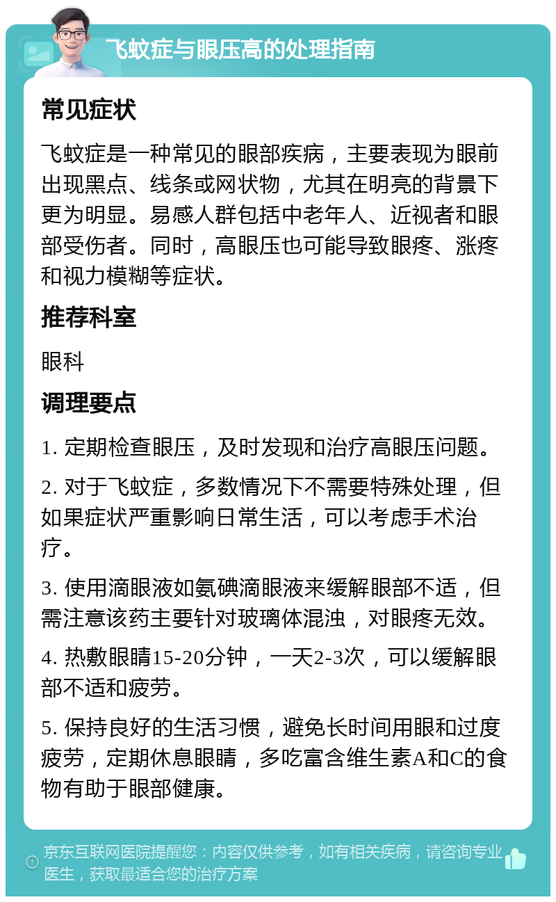 飞蚊症与眼压高的处理指南 常见症状 飞蚊症是一种常见的眼部疾病，主要表现为眼前出现黑点、线条或网状物，尤其在明亮的背景下更为明显。易感人群包括中老年人、近视者和眼部受伤者。同时，高眼压也可能导致眼疼、涨疼和视力模糊等症状。 推荐科室 眼科 调理要点 1. 定期检查眼压，及时发现和治疗高眼压问题。 2. 对于飞蚊症，多数情况下不需要特殊处理，但如果症状严重影响日常生活，可以考虑手术治疗。 3. 使用滴眼液如氨碘滴眼液来缓解眼部不适，但需注意该药主要针对玻璃体混浊，对眼疼无效。 4. 热敷眼睛15-20分钟，一天2-3次，可以缓解眼部不适和疲劳。 5. 保持良好的生活习惯，避免长时间用眼和过度疲劳，定期休息眼睛，多吃富含维生素A和C的食物有助于眼部健康。