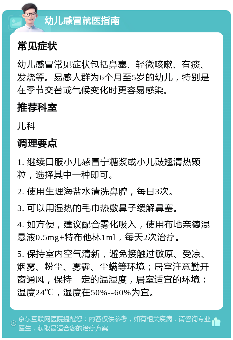 幼儿感冒就医指南 常见症状 幼儿感冒常见症状包括鼻塞、轻微咳嗽、有痰、发烧等。易感人群为6个月至5岁的幼儿，特别是在季节交替或气候变化时更容易感染。 推荐科室 儿科 调理要点 1. 继续口服小儿感冒宁糖浆或小儿豉翘清热颗粒，选择其中一种即可。 2. 使用生理海盐水清洗鼻腔，每日3次。 3. 可以用湿热的毛巾热敷鼻子缓解鼻塞。 4. 如方便，建议配合雾化吸入，使用布地奈德混悬液0.5mg+特布他林1ml，每天2次治疗。 5. 保持室内空气清新，避免接触过敏原、受凉、烟雾、粉尘、雾霾、尘螨等环境；居室注意勤开窗通风，保持一定的温湿度，居室适宜的环境：温度24℃，湿度在50%--60%为宜。