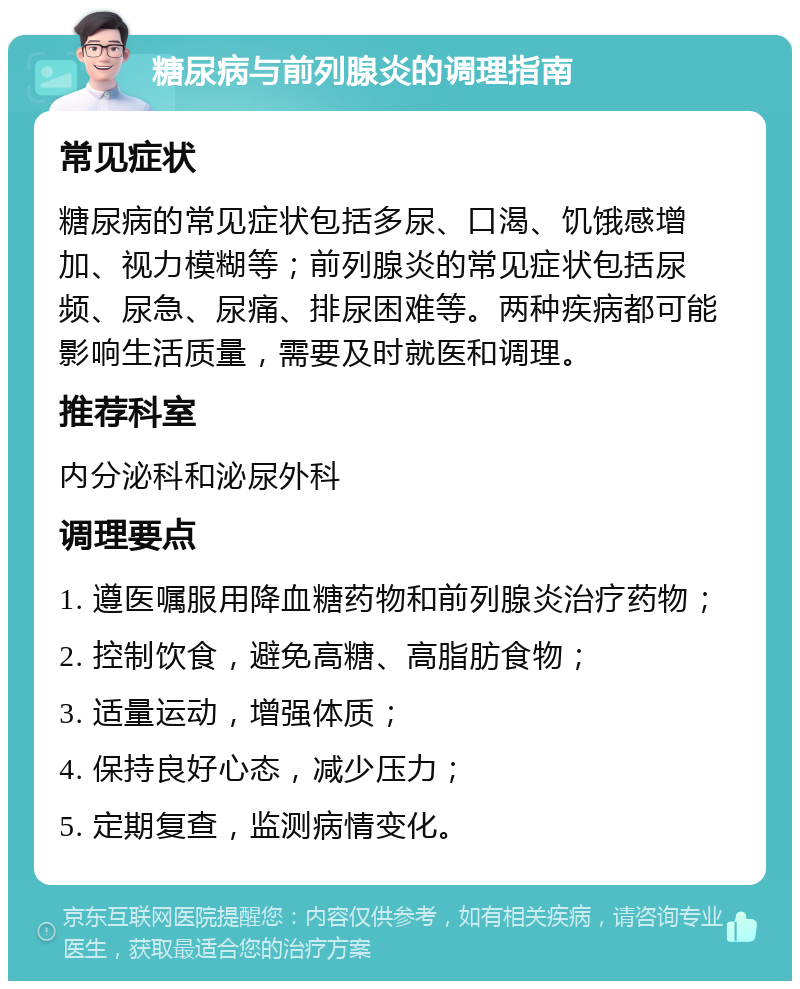 糖尿病与前列腺炎的调理指南 常见症状 糖尿病的常见症状包括多尿、口渴、饥饿感增加、视力模糊等；前列腺炎的常见症状包括尿频、尿急、尿痛、排尿困难等。两种疾病都可能影响生活质量，需要及时就医和调理。 推荐科室 内分泌科和泌尿外科 调理要点 1. 遵医嘱服用降血糖药物和前列腺炎治疗药物； 2. 控制饮食，避免高糖、高脂肪食物； 3. 适量运动，增强体质； 4. 保持良好心态，减少压力； 5. 定期复查，监测病情变化。