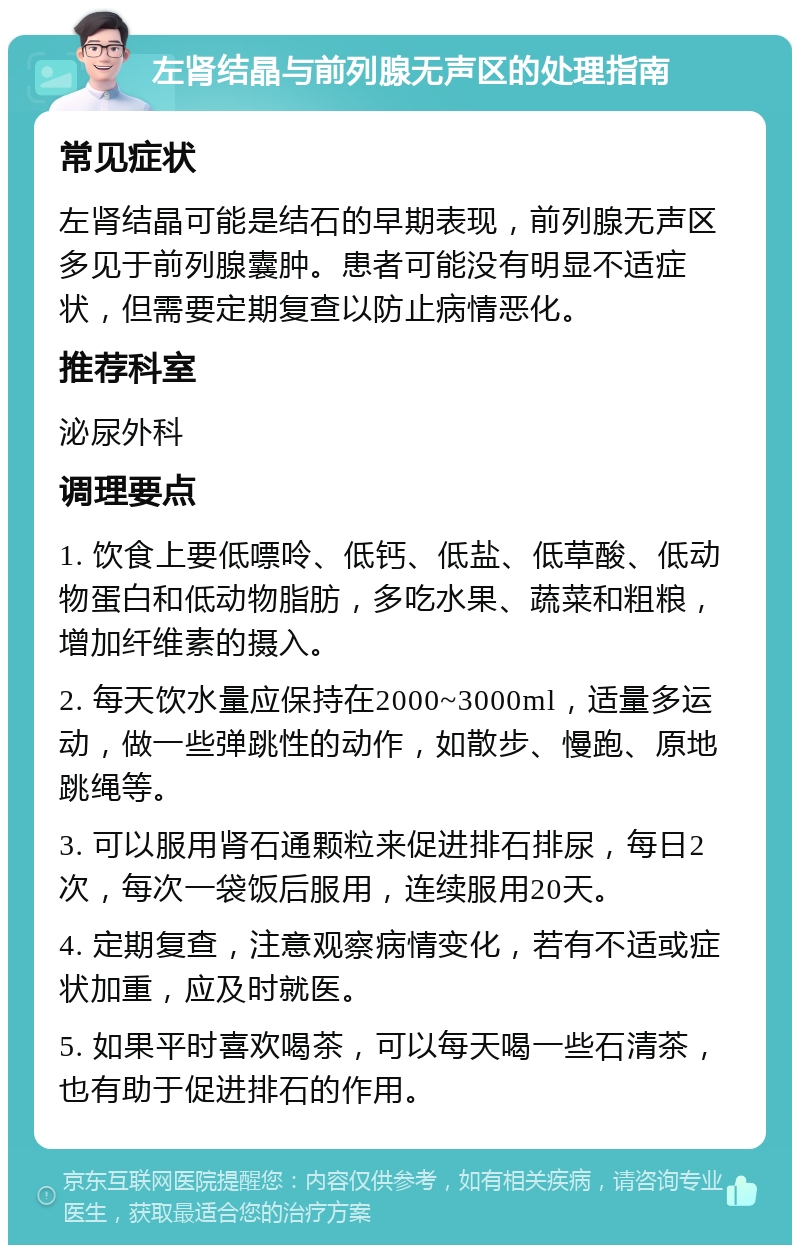 左肾结晶与前列腺无声区的处理指南 常见症状 左肾结晶可能是结石的早期表现，前列腺无声区多见于前列腺囊肿。患者可能没有明显不适症状，但需要定期复查以防止病情恶化。 推荐科室 泌尿外科 调理要点 1. 饮食上要低嘌呤、低钙、低盐、低草酸、低动物蛋白和低动物脂肪，多吃水果、蔬菜和粗粮，增加纤维素的摄入。 2. 每天饮水量应保持在2000~3000ml，适量多运动，做一些弹跳性的动作，如散步、慢跑、原地跳绳等。 3. 可以服用肾石通颗粒来促进排石排尿，每日2次，每次一袋饭后服用，连续服用20天。 4. 定期复查，注意观察病情变化，若有不适或症状加重，应及时就医。 5. 如果平时喜欢喝茶，可以每天喝一些石清茶，也有助于促进排石的作用。