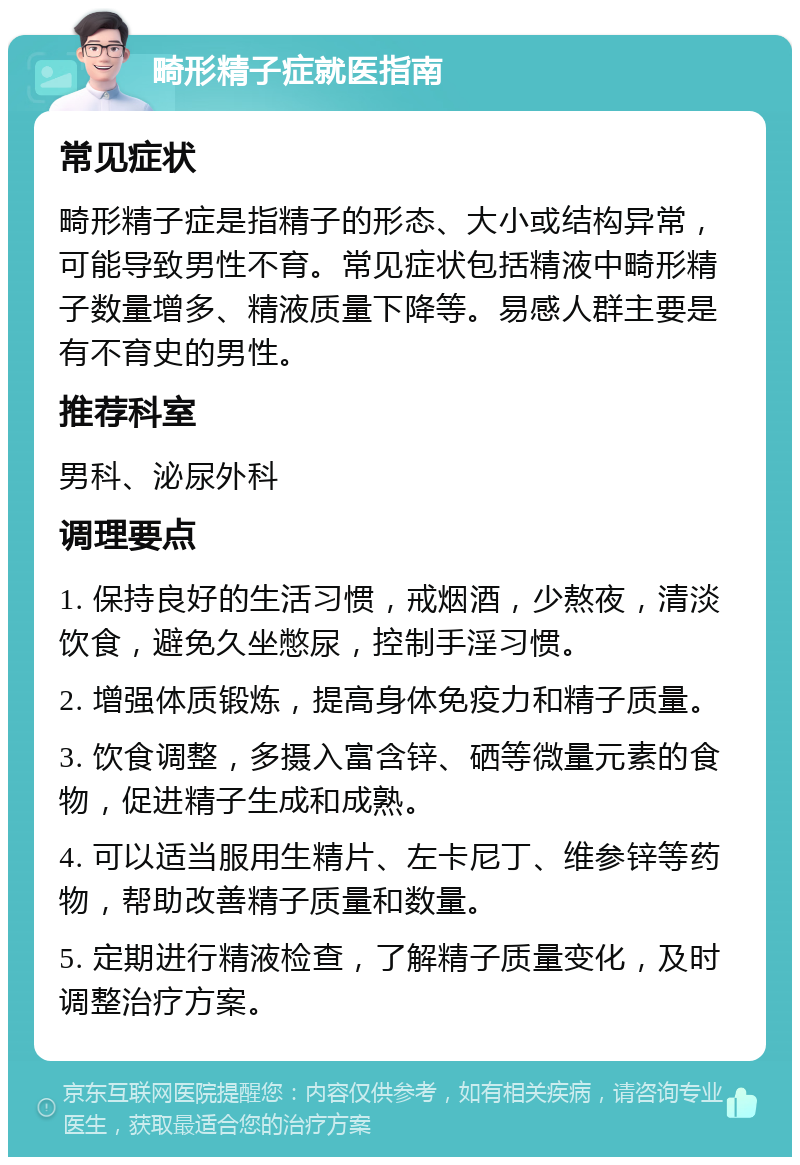 畸形精子症就医指南 常见症状 畸形精子症是指精子的形态、大小或结构异常，可能导致男性不育。常见症状包括精液中畸形精子数量增多、精液质量下降等。易感人群主要是有不育史的男性。 推荐科室 男科、泌尿外科 调理要点 1. 保持良好的生活习惯，戒烟酒，少熬夜，清淡饮食，避免久坐憋尿，控制手淫习惯。 2. 增强体质锻炼，提高身体免疫力和精子质量。 3. 饮食调整，多摄入富含锌、硒等微量元素的食物，促进精子生成和成熟。 4. 可以适当服用生精片、左卡尼丁、维参锌等药物，帮助改善精子质量和数量。 5. 定期进行精液检查，了解精子质量变化，及时调整治疗方案。