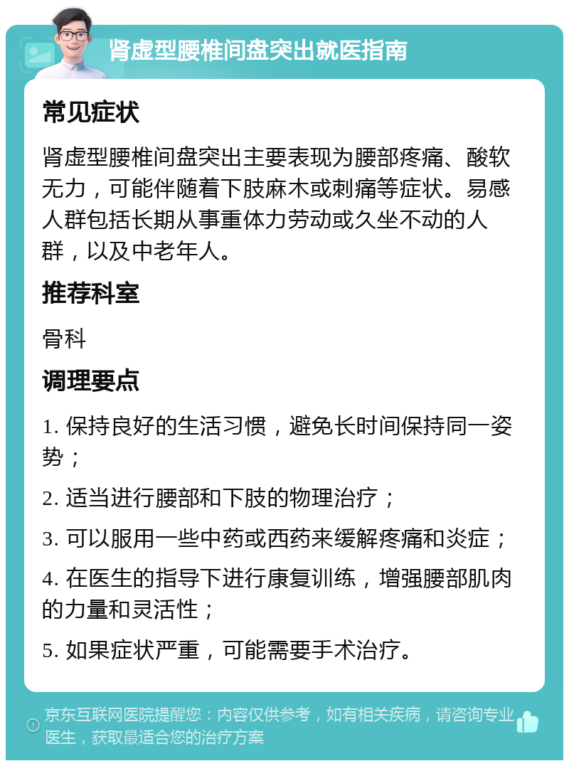 肾虚型腰椎间盘突出就医指南 常见症状 肾虚型腰椎间盘突出主要表现为腰部疼痛、酸软无力，可能伴随着下肢麻木或刺痛等症状。易感人群包括长期从事重体力劳动或久坐不动的人群，以及中老年人。 推荐科室 骨科 调理要点 1. 保持良好的生活习惯，避免长时间保持同一姿势； 2. 适当进行腰部和下肢的物理治疗； 3. 可以服用一些中药或西药来缓解疼痛和炎症； 4. 在医生的指导下进行康复训练，增强腰部肌肉的力量和灵活性； 5. 如果症状严重，可能需要手术治疗。