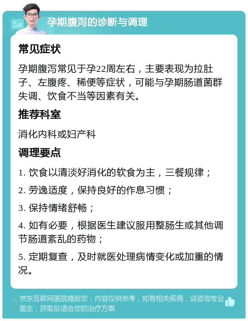 孕期腹泻的诊断与调理 常见症状 孕期腹泻常见于孕22周左右，主要表现为拉肚子、左腹疼、稀便等症状，可能与孕期肠道菌群失调、饮食不当等因素有关。 推荐科室 消化内科或妇产科 调理要点 1. 饮食以清淡好消化的软食为主，三餐规律； 2. 劳逸适度，保持良好的作息习惯； 3. 保持情绪舒畅； 4. 如有必要，根据医生建议服用整肠生或其他调节肠道紊乱的药物； 5. 定期复查，及时就医处理病情变化或加重的情况。