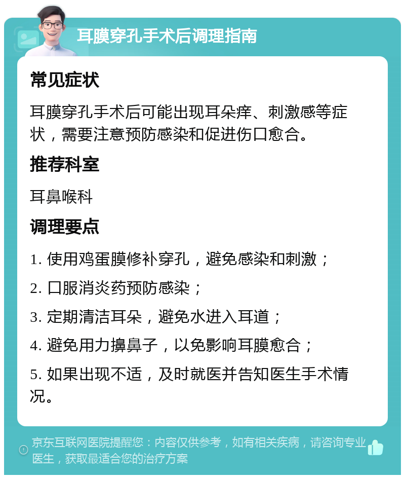 耳膜穿孔手术后调理指南 常见症状 耳膜穿孔手术后可能出现耳朵痒、刺激感等症状，需要注意预防感染和促进伤口愈合。 推荐科室 耳鼻喉科 调理要点 1. 使用鸡蛋膜修补穿孔，避免感染和刺激； 2. 口服消炎药预防感染； 3. 定期清洁耳朵，避免水进入耳道； 4. 避免用力擤鼻子，以免影响耳膜愈合； 5. 如果出现不适，及时就医并告知医生手术情况。