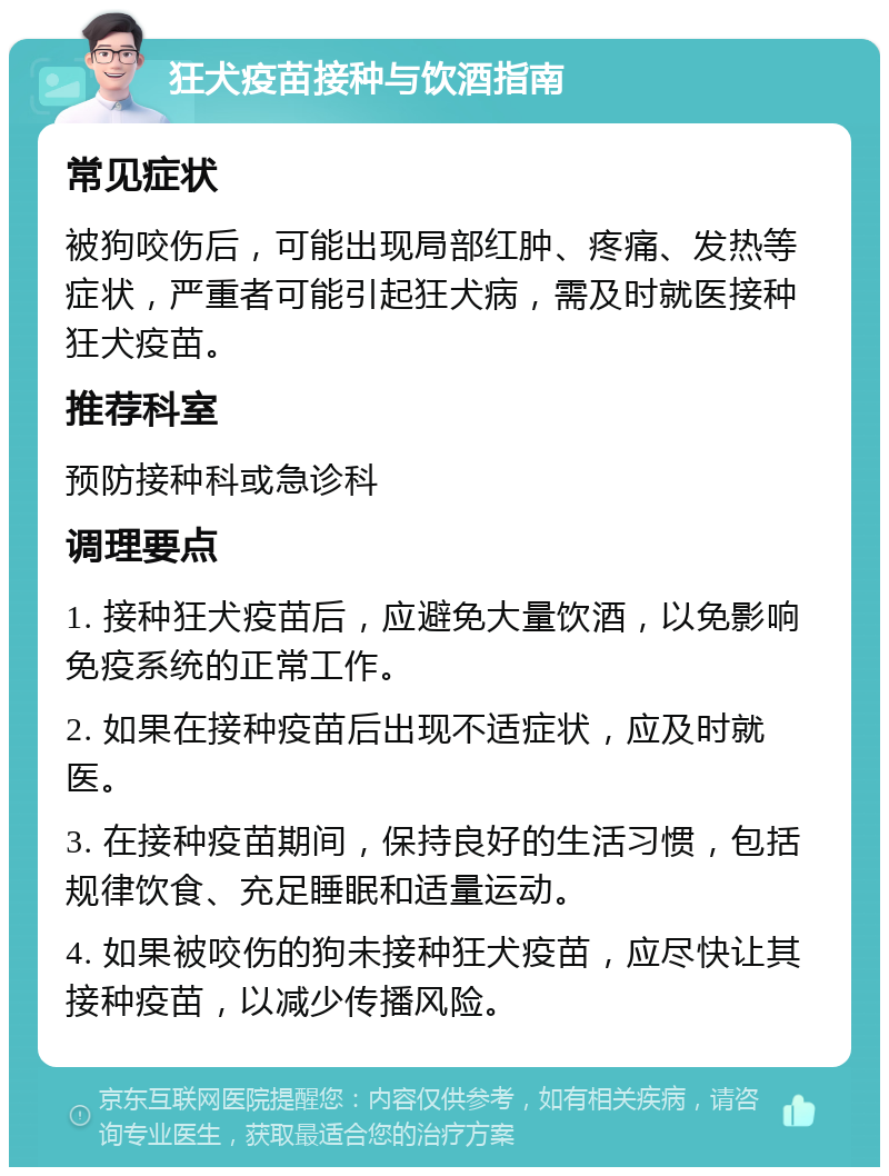 狂犬疫苗接种与饮酒指南 常见症状 被狗咬伤后，可能出现局部红肿、疼痛、发热等症状，严重者可能引起狂犬病，需及时就医接种狂犬疫苗。 推荐科室 预防接种科或急诊科 调理要点 1. 接种狂犬疫苗后，应避免大量饮酒，以免影响免疫系统的正常工作。 2. 如果在接种疫苗后出现不适症状，应及时就医。 3. 在接种疫苗期间，保持良好的生活习惯，包括规律饮食、充足睡眠和适量运动。 4. 如果被咬伤的狗未接种狂犬疫苗，应尽快让其接种疫苗，以减少传播风险。