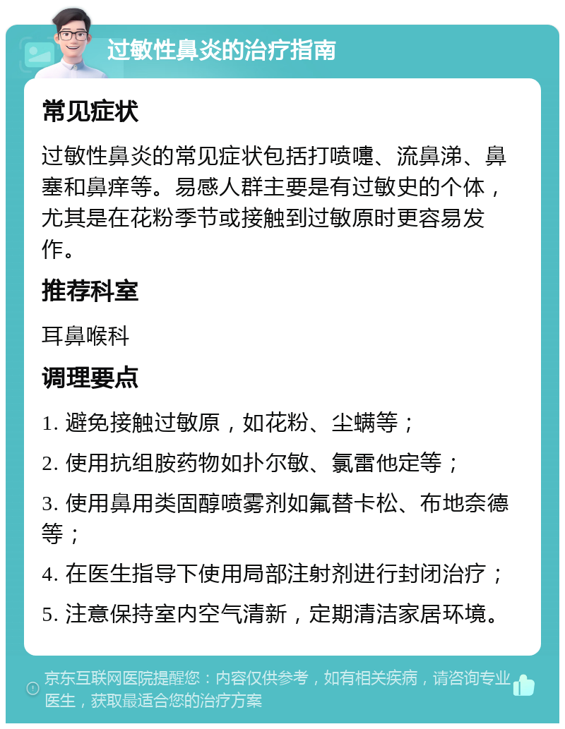 过敏性鼻炎的治疗指南 常见症状 过敏性鼻炎的常见症状包括打喷嚏、流鼻涕、鼻塞和鼻痒等。易感人群主要是有过敏史的个体，尤其是在花粉季节或接触到过敏原时更容易发作。 推荐科室 耳鼻喉科 调理要点 1. 避免接触过敏原，如花粉、尘螨等； 2. 使用抗组胺药物如扑尔敏、氯雷他定等； 3. 使用鼻用类固醇喷雾剂如氟替卡松、布地奈德等； 4. 在医生指导下使用局部注射剂进行封闭治疗； 5. 注意保持室内空气清新，定期清洁家居环境。