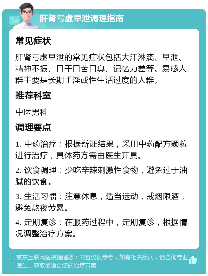 肝肾亏虚早泄调理指南 常见症状 肝肾亏虚早泄的常见症状包括大汗淋漓、早泄、精神不振、口干口苦口臭、记忆力差等。易感人群主要是长期手淫或性生活过度的人群。 推荐科室 中医男科 调理要点 1. 中药治疗：根据辩证结果，采用中药配方颗粒进行治疗，具体药方需由医生开具。 2. 饮食调理：少吃辛辣刺激性食物，避免过于油腻的饮食。 3. 生活习惯：注意休息，适当运动，戒烟限酒，避免熬夜劳累。 4. 定期复诊：在服药过程中，定期复诊，根据情况调整治疗方案。