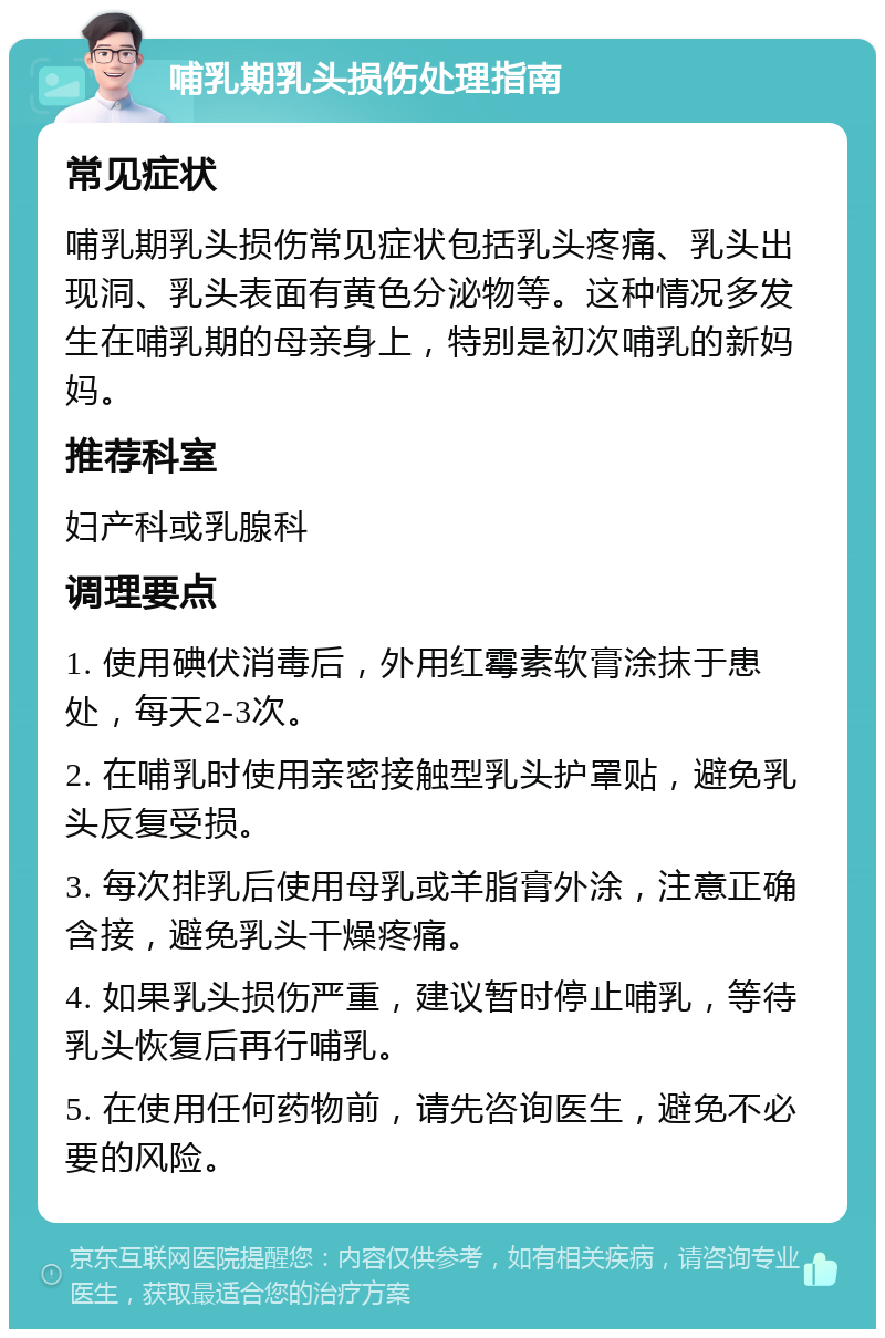 哺乳期乳头损伤处理指南 常见症状 哺乳期乳头损伤常见症状包括乳头疼痛、乳头出现洞、乳头表面有黄色分泌物等。这种情况多发生在哺乳期的母亲身上，特别是初次哺乳的新妈妈。 推荐科室 妇产科或乳腺科 调理要点 1. 使用碘伏消毒后，外用红霉素软膏涂抹于患处，每天2-3次。 2. 在哺乳时使用亲密接触型乳头护罩贴，避免乳头反复受损。 3. 每次排乳后使用母乳或羊脂膏外涂，注意正确含接，避免乳头干燥疼痛。 4. 如果乳头损伤严重，建议暂时停止哺乳，等待乳头恢复后再行哺乳。 5. 在使用任何药物前，请先咨询医生，避免不必要的风险。