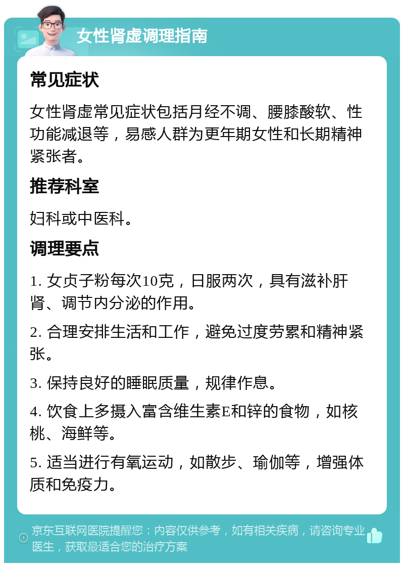 女性肾虚调理指南 常见症状 女性肾虚常见症状包括月经不调、腰膝酸软、性功能减退等，易感人群为更年期女性和长期精神紧张者。 推荐科室 妇科或中医科。 调理要点 1. 女贞子粉每次10克，日服两次，具有滋补肝肾、调节内分泌的作用。 2. 合理安排生活和工作，避免过度劳累和精神紧张。 3. 保持良好的睡眠质量，规律作息。 4. 饮食上多摄入富含维生素E和锌的食物，如核桃、海鲜等。 5. 适当进行有氧运动，如散步、瑜伽等，增强体质和免疫力。