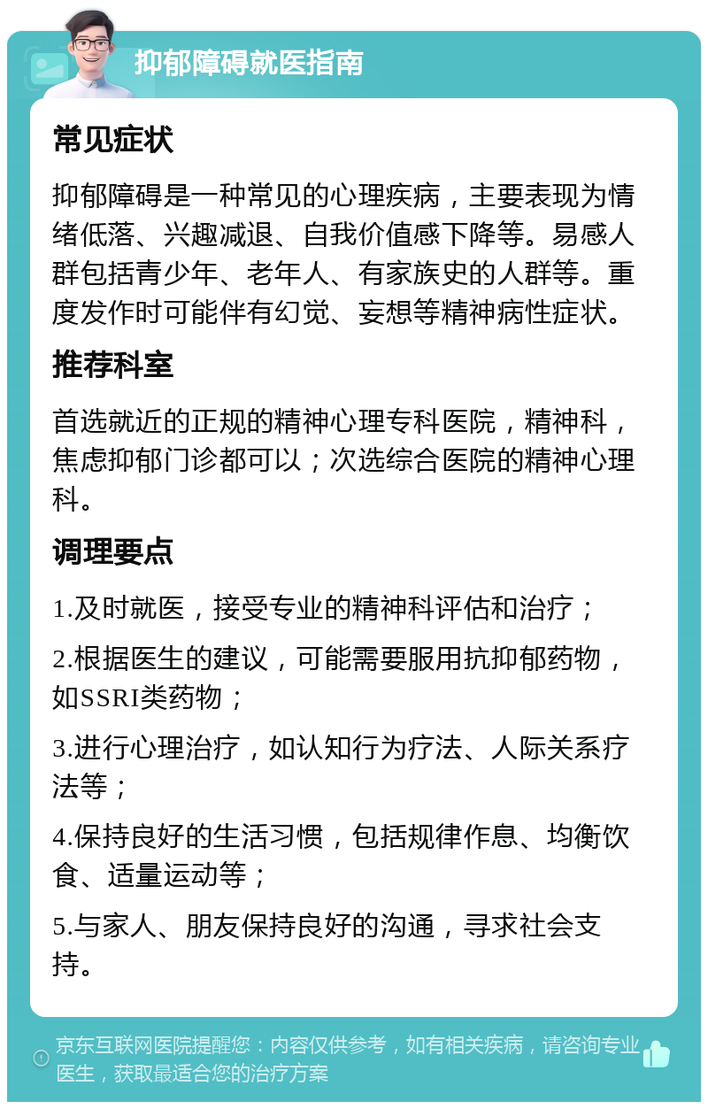 抑郁障碍就医指南 常见症状 抑郁障碍是一种常见的心理疾病，主要表现为情绪低落、兴趣减退、自我价值感下降等。易感人群包括青少年、老年人、有家族史的人群等。重度发作时可能伴有幻觉、妄想等精神病性症状。 推荐科室 首选就近的正规的精神心理专科医院，精神科，焦虑抑郁门诊都可以；次选综合医院的精神心理科。 调理要点 1.及时就医，接受专业的精神科评估和治疗； 2.根据医生的建议，可能需要服用抗抑郁药物，如SSRI类药物； 3.进行心理治疗，如认知行为疗法、人际关系疗法等； 4.保持良好的生活习惯，包括规律作息、均衡饮食、适量运动等； 5.与家人、朋友保持良好的沟通，寻求社会支持。