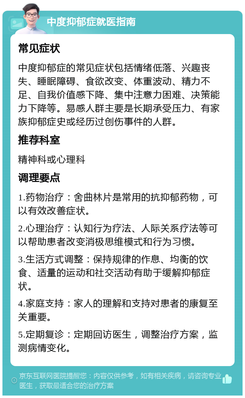 中度抑郁症就医指南 常见症状 中度抑郁症的常见症状包括情绪低落、兴趣丧失、睡眠障碍、食欲改变、体重波动、精力不足、自我价值感下降、集中注意力困难、决策能力下降等。易感人群主要是长期承受压力、有家族抑郁症史或经历过创伤事件的人群。 推荐科室 精神科或心理科 调理要点 1.药物治疗：舍曲林片是常用的抗抑郁药物，可以有效改善症状。 2.心理治疗：认知行为疗法、人际关系疗法等可以帮助患者改变消极思维模式和行为习惯。 3.生活方式调整：保持规律的作息、均衡的饮食、适量的运动和社交活动有助于缓解抑郁症状。 4.家庭支持：家人的理解和支持对患者的康复至关重要。 5.定期复诊：定期回访医生，调整治疗方案，监测病情变化。