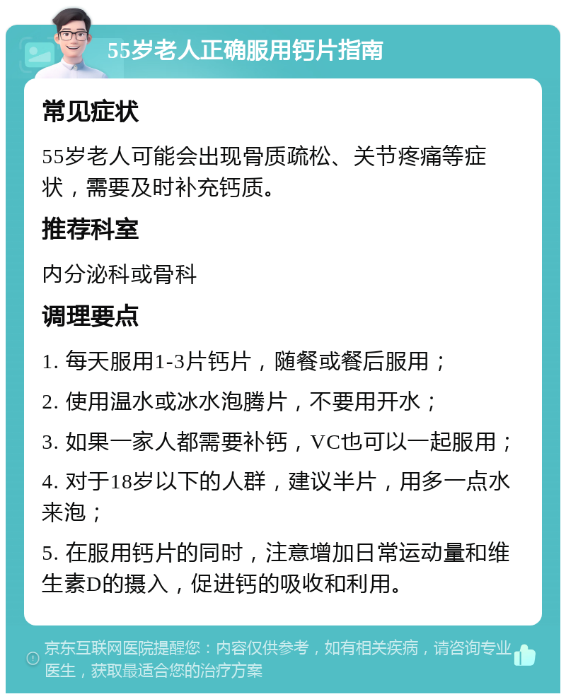 55岁老人正确服用钙片指南 常见症状 55岁老人可能会出现骨质疏松、关节疼痛等症状，需要及时补充钙质。 推荐科室 内分泌科或骨科 调理要点 1. 每天服用1-3片钙片，随餐或餐后服用； 2. 使用温水或冰水泡腾片，不要用开水； 3. 如果一家人都需要补钙，VC也可以一起服用； 4. 对于18岁以下的人群，建议半片，用多一点水来泡； 5. 在服用钙片的同时，注意增加日常运动量和维生素D的摄入，促进钙的吸收和利用。