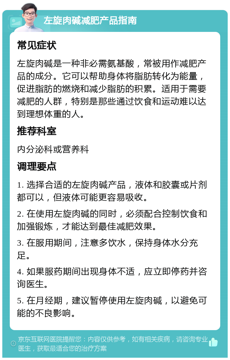 左旋肉碱减肥产品指南 常见症状 左旋肉碱是一种非必需氨基酸，常被用作减肥产品的成分。它可以帮助身体将脂肪转化为能量，促进脂肪的燃烧和减少脂肪的积累。适用于需要减肥的人群，特别是那些通过饮食和运动难以达到理想体重的人。 推荐科室 内分泌科或营养科 调理要点 1. 选择合适的左旋肉碱产品，液体和胶囊或片剂都可以，但液体可能更容易吸收。 2. 在使用左旋肉碱的同时，必须配合控制饮食和加强锻炼，才能达到最佳减肥效果。 3. 在服用期间，注意多饮水，保持身体水分充足。 4. 如果服药期间出现身体不适，应立即停药并咨询医生。 5. 在月经期，建议暂停使用左旋肉碱，以避免可能的不良影响。