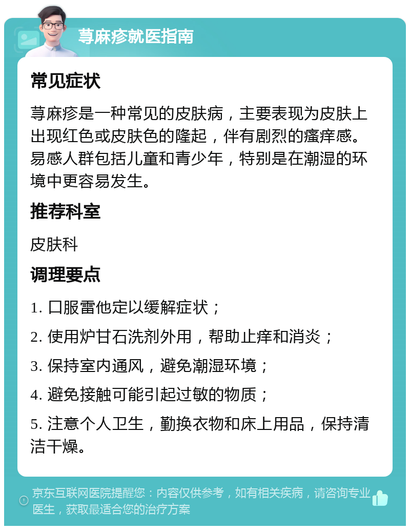 荨麻疹就医指南 常见症状 荨麻疹是一种常见的皮肤病，主要表现为皮肤上出现红色或皮肤色的隆起，伴有剧烈的瘙痒感。易感人群包括儿童和青少年，特别是在潮湿的环境中更容易发生。 推荐科室 皮肤科 调理要点 1. 口服雷他定以缓解症状； 2. 使用炉甘石洗剂外用，帮助止痒和消炎； 3. 保持室内通风，避免潮湿环境； 4. 避免接触可能引起过敏的物质； 5. 注意个人卫生，勤换衣物和床上用品，保持清洁干燥。