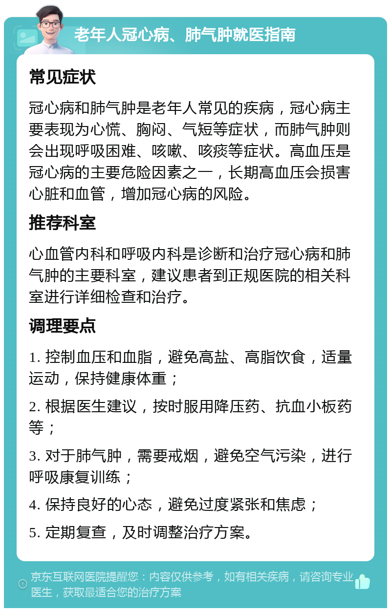 老年人冠心病、肺气肿就医指南 常见症状 冠心病和肺气肿是老年人常见的疾病，冠心病主要表现为心慌、胸闷、气短等症状，而肺气肿则会出现呼吸困难、咳嗽、咳痰等症状。高血压是冠心病的主要危险因素之一，长期高血压会损害心脏和血管，增加冠心病的风险。 推荐科室 心血管内科和呼吸内科是诊断和治疗冠心病和肺气肿的主要科室，建议患者到正规医院的相关科室进行详细检查和治疗。 调理要点 1. 控制血压和血脂，避免高盐、高脂饮食，适量运动，保持健康体重； 2. 根据医生建议，按时服用降压药、抗血小板药等； 3. 对于肺气肿，需要戒烟，避免空气污染，进行呼吸康复训练； 4. 保持良好的心态，避免过度紧张和焦虑； 5. 定期复查，及时调整治疗方案。