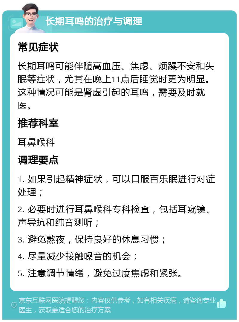 长期耳鸣的治疗与调理 常见症状 长期耳鸣可能伴随高血压、焦虑、烦躁不安和失眠等症状，尤其在晚上11点后睡觉时更为明显。这种情况可能是肾虚引起的耳鸣，需要及时就医。 推荐科室 耳鼻喉科 调理要点 1. 如果引起精神症状，可以口服百乐眠进行对症处理； 2. 必要时进行耳鼻喉科专科检查，包括耳窥镜、声导抗和纯音测听； 3. 避免熬夜，保持良好的休息习惯； 4. 尽量减少接触噪音的机会； 5. 注意调节情绪，避免过度焦虑和紧张。