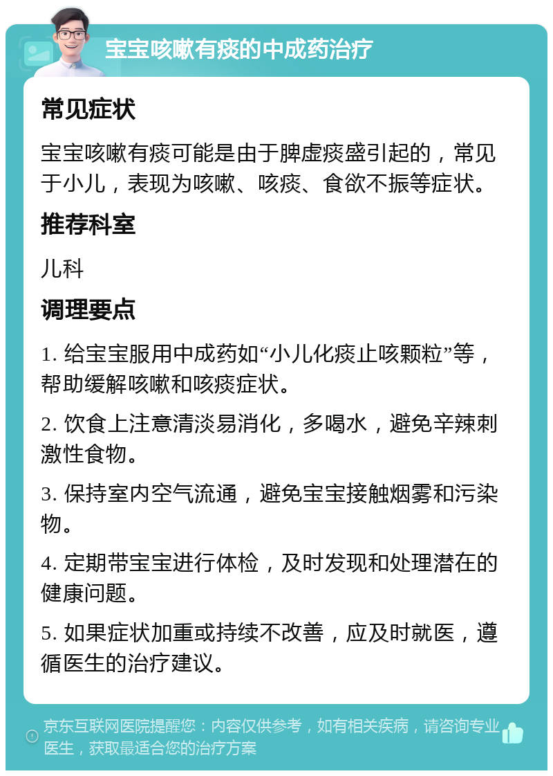 宝宝咳嗽有痰的中成药治疗 常见症状 宝宝咳嗽有痰可能是由于脾虚痰盛引起的，常见于小儿，表现为咳嗽、咳痰、食欲不振等症状。 推荐科室 儿科 调理要点 1. 给宝宝服用中成药如“小儿化痰止咳颗粒”等，帮助缓解咳嗽和咳痰症状。 2. 饮食上注意清淡易消化，多喝水，避免辛辣刺激性食物。 3. 保持室内空气流通，避免宝宝接触烟雾和污染物。 4. 定期带宝宝进行体检，及时发现和处理潜在的健康问题。 5. 如果症状加重或持续不改善，应及时就医，遵循医生的治疗建议。