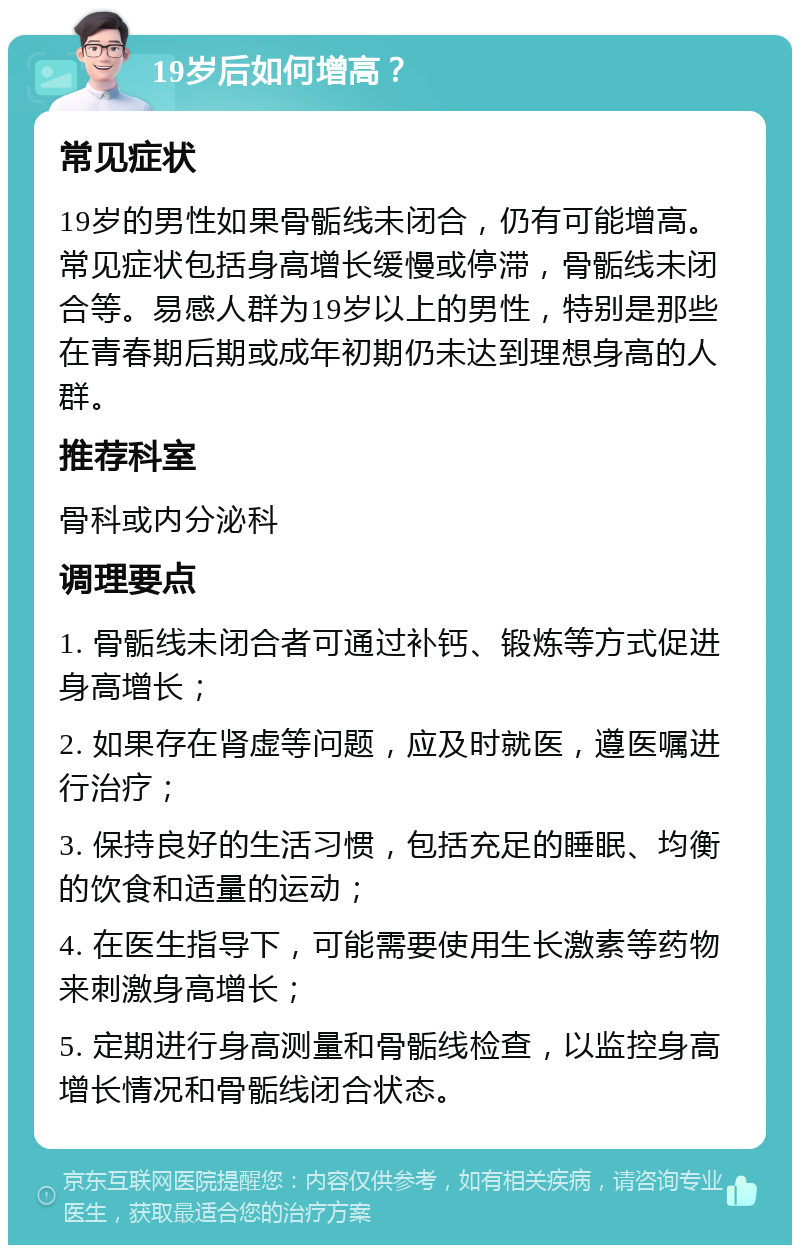 19岁后如何增高？ 常见症状 19岁的男性如果骨骺线未闭合，仍有可能增高。常见症状包括身高增长缓慢或停滞，骨骺线未闭合等。易感人群为19岁以上的男性，特别是那些在青春期后期或成年初期仍未达到理想身高的人群。 推荐科室 骨科或内分泌科 调理要点 1. 骨骺线未闭合者可通过补钙、锻炼等方式促进身高增长； 2. 如果存在肾虚等问题，应及时就医，遵医嘱进行治疗； 3. 保持良好的生活习惯，包括充足的睡眠、均衡的饮食和适量的运动； 4. 在医生指导下，可能需要使用生长激素等药物来刺激身高增长； 5. 定期进行身高测量和骨骺线检查，以监控身高增长情况和骨骺线闭合状态。