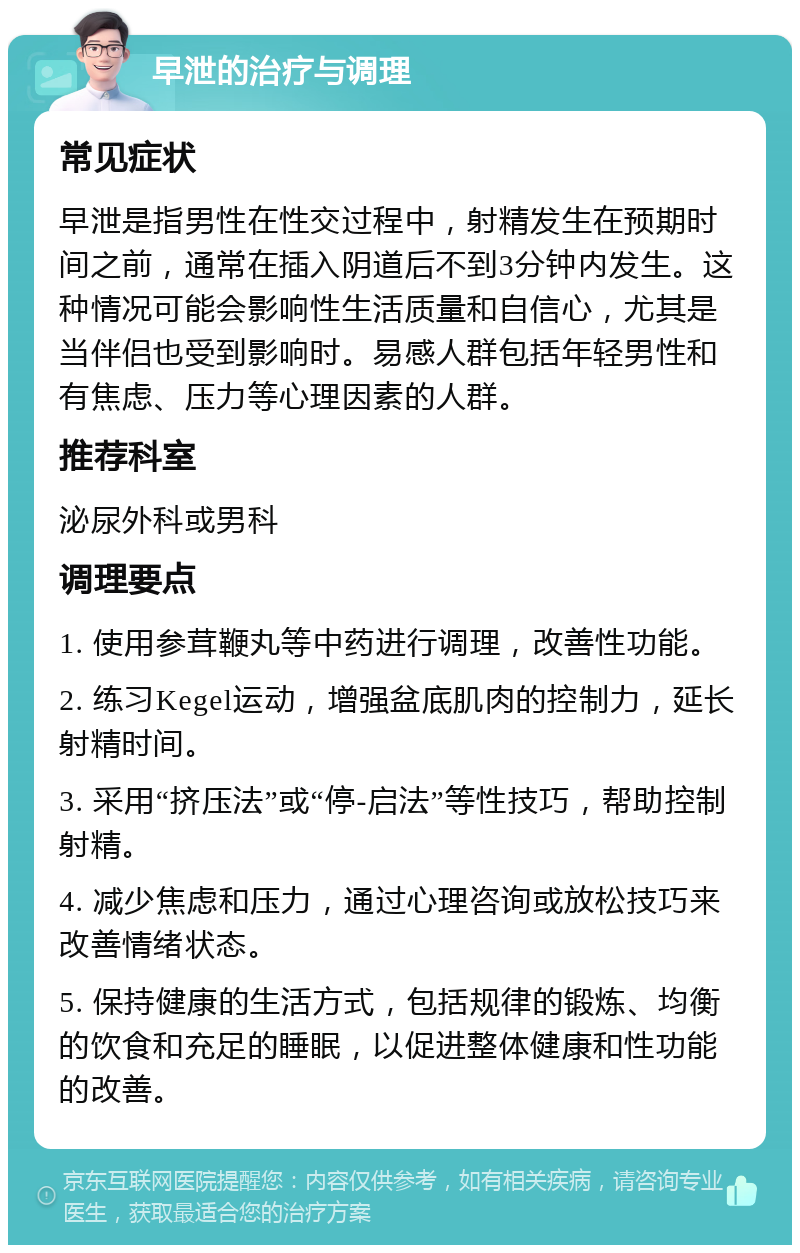 早泄的治疗与调理 常见症状 早泄是指男性在性交过程中，射精发生在预期时间之前，通常在插入阴道后不到3分钟内发生。这种情况可能会影响性生活质量和自信心，尤其是当伴侣也受到影响时。易感人群包括年轻男性和有焦虑、压力等心理因素的人群。 推荐科室 泌尿外科或男科 调理要点 1. 使用参茸鞭丸等中药进行调理，改善性功能。 2. 练习Kegel运动，增强盆底肌肉的控制力，延长射精时间。 3. 采用“挤压法”或“停-启法”等性技巧，帮助控制射精。 4. 减少焦虑和压力，通过心理咨询或放松技巧来改善情绪状态。 5. 保持健康的生活方式，包括规律的锻炼、均衡的饮食和充足的睡眠，以促进整体健康和性功能的改善。