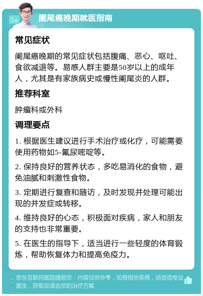 阑尾癌晚期就医指南 常见症状 阑尾癌晚期的常见症状包括腹痛、恶心、呕吐、食欲减退等。易感人群主要是50岁以上的成年人，尤其是有家族病史或慢性阑尾炎的人群。 推荐科室 肿瘤科或外科 调理要点 1. 根据医生建议进行手术治疗或化疗，可能需要使用药物如5-氟尿嘧啶等。 2. 保持良好的营养状态，多吃易消化的食物，避免油腻和刺激性食物。 3. 定期进行复查和随访，及时发现并处理可能出现的并发症或转移。 4. 维持良好的心态，积极面对疾病，家人和朋友的支持也非常重要。 5. 在医生的指导下，适当进行一些轻度的体育锻炼，帮助恢复体力和提高免疫力。