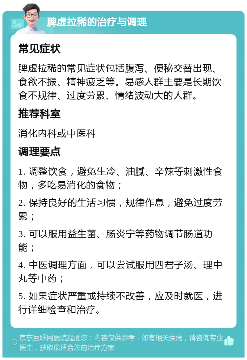 脾虚拉稀的治疗与调理 常见症状 脾虚拉稀的常见症状包括腹泻、便秘交替出现、食欲不振、精神疲乏等。易感人群主要是长期饮食不规律、过度劳累、情绪波动大的人群。 推荐科室 消化内科或中医科 调理要点 1. 调整饮食，避免生冷、油腻、辛辣等刺激性食物，多吃易消化的食物； 2. 保持良好的生活习惯，规律作息，避免过度劳累； 3. 可以服用益生菌、肠炎宁等药物调节肠道功能； 4. 中医调理方面，可以尝试服用四君子汤、理中丸等中药； 5. 如果症状严重或持续不改善，应及时就医，进行详细检查和治疗。