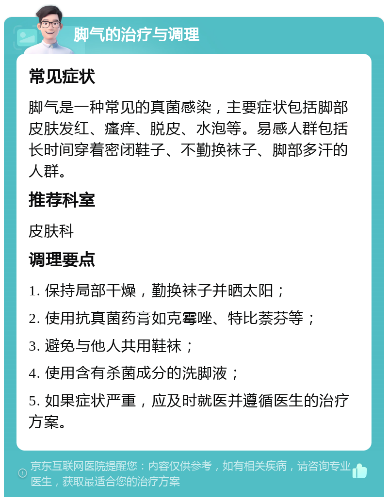 脚气的治疗与调理 常见症状 脚气是一种常见的真菌感染，主要症状包括脚部皮肤发红、瘙痒、脱皮、水泡等。易感人群包括长时间穿着密闭鞋子、不勤换袜子、脚部多汗的人群。 推荐科室 皮肤科 调理要点 1. 保持局部干燥，勤换袜子并晒太阳； 2. 使用抗真菌药膏如克霉唑、特比萘芬等； 3. 避免与他人共用鞋袜； 4. 使用含有杀菌成分的洗脚液； 5. 如果症状严重，应及时就医并遵循医生的治疗方案。