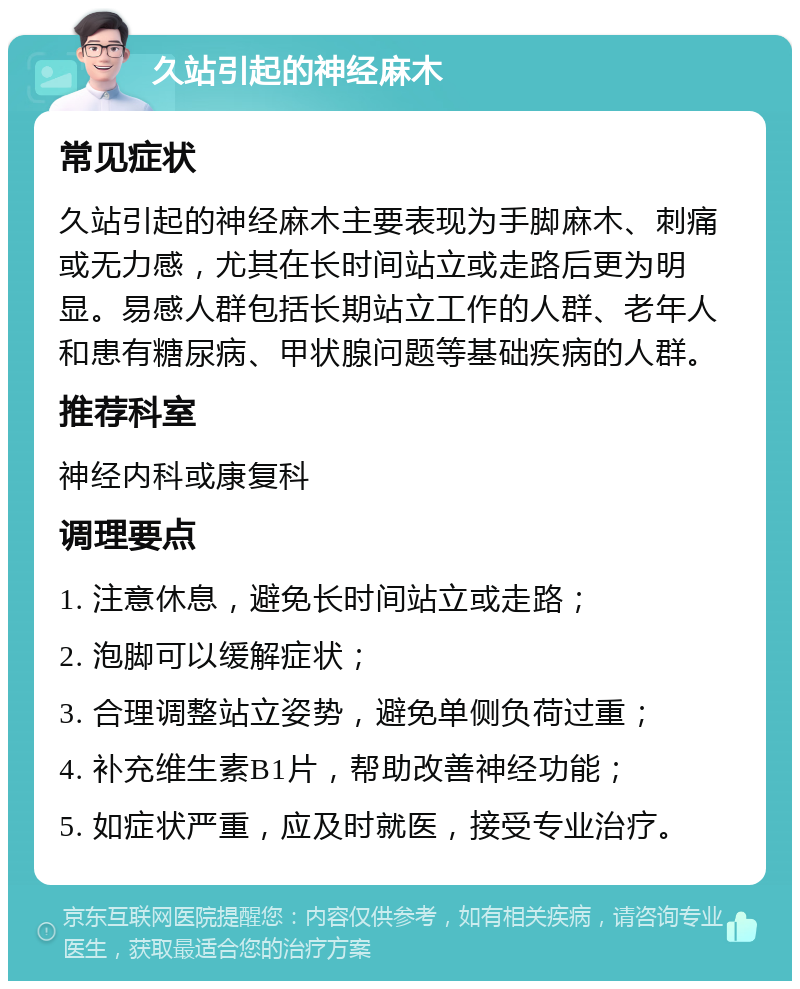 久站引起的神经麻木 常见症状 久站引起的神经麻木主要表现为手脚麻木、刺痛或无力感，尤其在长时间站立或走路后更为明显。易感人群包括长期站立工作的人群、老年人和患有糖尿病、甲状腺问题等基础疾病的人群。 推荐科室 神经内科或康复科 调理要点 1. 注意休息，避免长时间站立或走路； 2. 泡脚可以缓解症状； 3. 合理调整站立姿势，避免单侧负荷过重； 4. 补充维生素B1片，帮助改善神经功能； 5. 如症状严重，应及时就医，接受专业治疗。