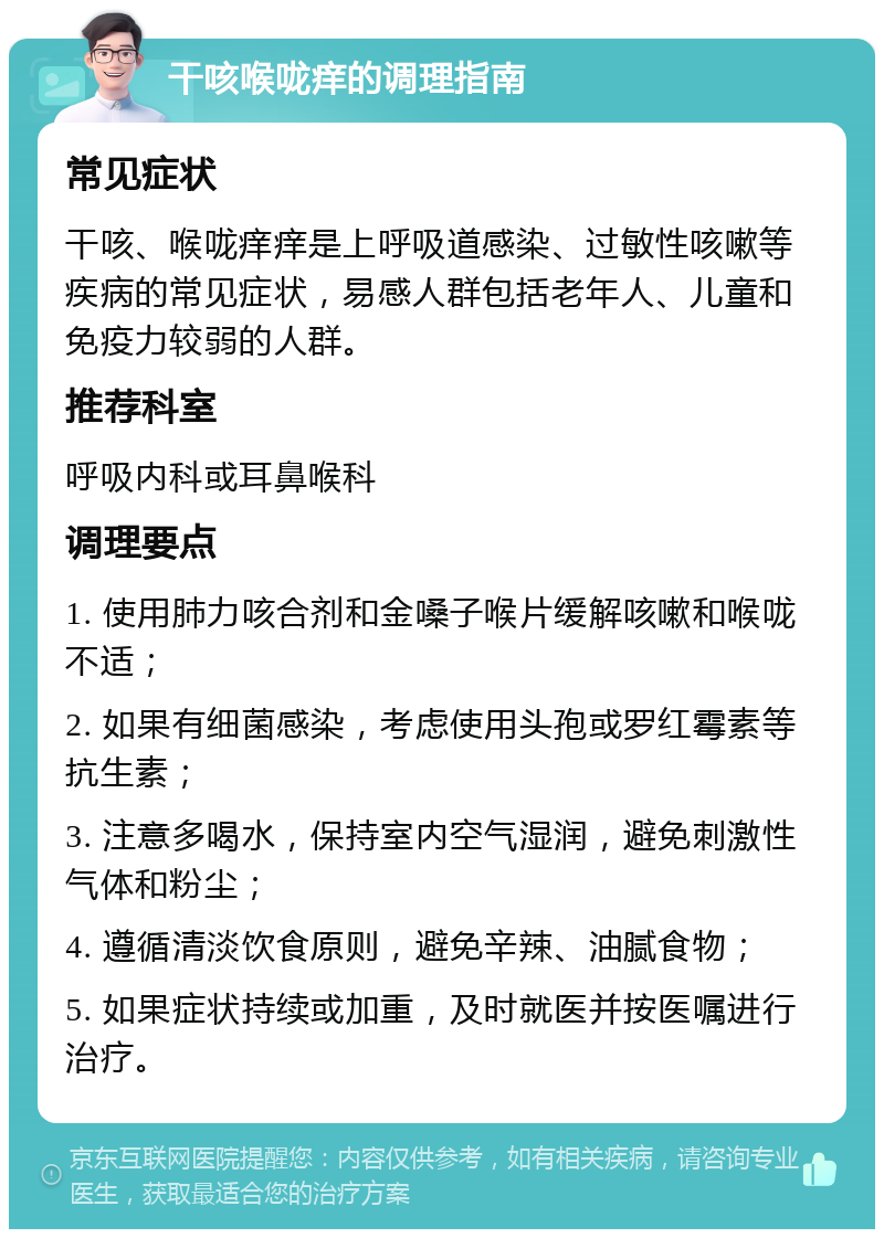 干咳喉咙痒的调理指南 常见症状 干咳、喉咙痒痒是上呼吸道感染、过敏性咳嗽等疾病的常见症状，易感人群包括老年人、儿童和免疫力较弱的人群。 推荐科室 呼吸内科或耳鼻喉科 调理要点 1. 使用肺力咳合剂和金嗓子喉片缓解咳嗽和喉咙不适； 2. 如果有细菌感染，考虑使用头孢或罗红霉素等抗生素； 3. 注意多喝水，保持室内空气湿润，避免刺激性气体和粉尘； 4. 遵循清淡饮食原则，避免辛辣、油腻食物； 5. 如果症状持续或加重，及时就医并按医嘱进行治疗。