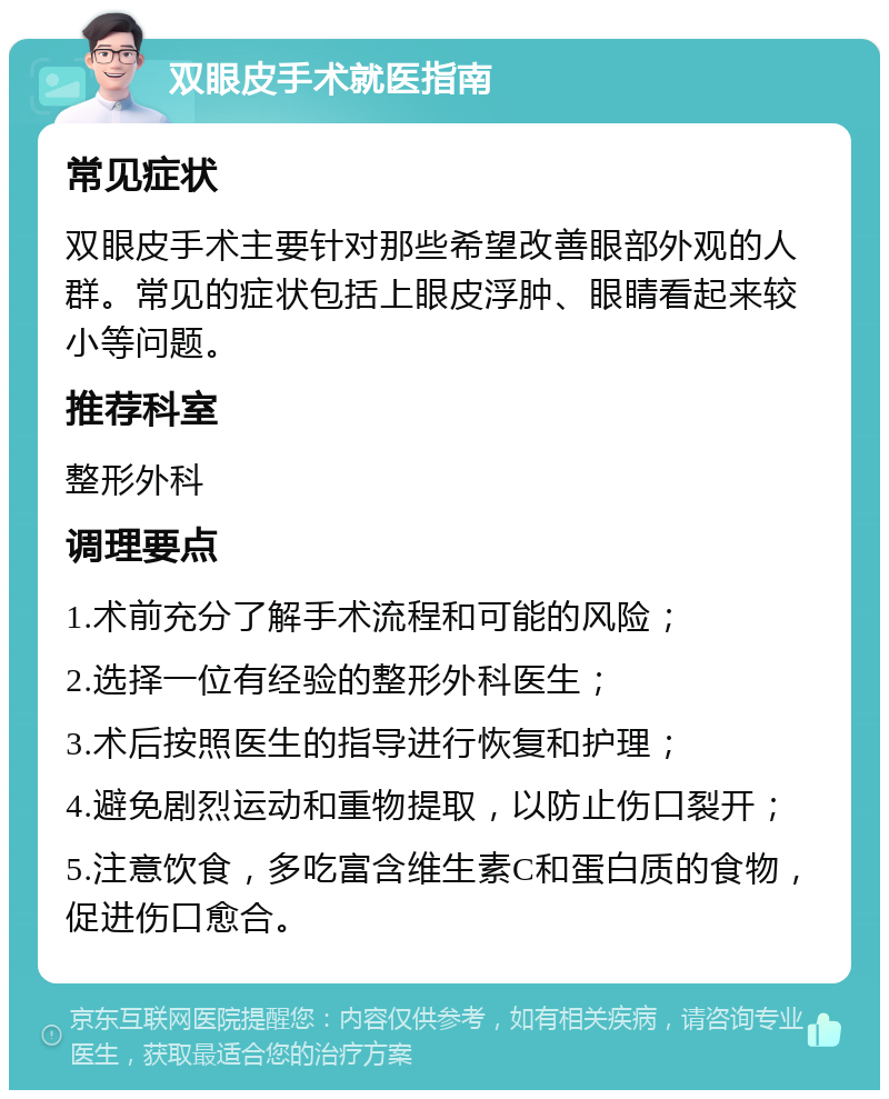 双眼皮手术就医指南 常见症状 双眼皮手术主要针对那些希望改善眼部外观的人群。常见的症状包括上眼皮浮肿、眼睛看起来较小等问题。 推荐科室 整形外科 调理要点 1.术前充分了解手术流程和可能的风险； 2.选择一位有经验的整形外科医生； 3.术后按照医生的指导进行恢复和护理； 4.避免剧烈运动和重物提取，以防止伤口裂开； 5.注意饮食，多吃富含维生素C和蛋白质的食物，促进伤口愈合。