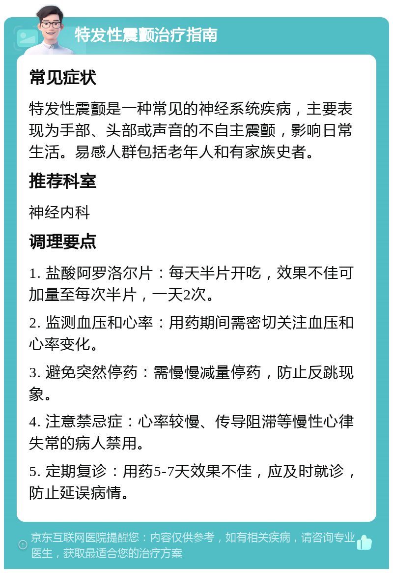 特发性震颤治疗指南 常见症状 特发性震颤是一种常见的神经系统疾病，主要表现为手部、头部或声音的不自主震颤，影响日常生活。易感人群包括老年人和有家族史者。 推荐科室 神经内科 调理要点 1. 盐酸阿罗洛尔片：每天半片开吃，效果不佳可加量至每次半片，一天2次。 2. 监测血压和心率：用药期间需密切关注血压和心率变化。 3. 避免突然停药：需慢慢减量停药，防止反跳现象。 4. 注意禁忌症：心率较慢、传导阻滞等慢性心律失常的病人禁用。 5. 定期复诊：用药5-7天效果不佳，应及时就诊，防止延误病情。