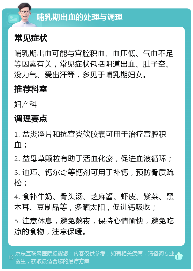 哺乳期出血的处理与调理 常见症状 哺乳期出血可能与宫腔积血、血压低、气血不足等因素有关，常见症状包括阴道出血、肚子空、没力气、爱出汗等，多见于哺乳期妇女。 推荐科室 妇产科 调理要点 1. 盆炎净片和抗宫炎软胶囊可用于治疗宫腔积血； 2. 益母草颗粒有助于活血化瘀，促进血液循环； 3. 迪巧、钙尔奇等钙剂可用于补钙，预防骨质疏松； 4. 食补牛奶、骨头汤、芝麻酱、虾皮、紫菜、黑木耳、豆制品等，多晒太阳，促进钙吸收； 5. 注意休息，避免熬夜，保持心情愉快，避免吃凉的食物，注意保暖。