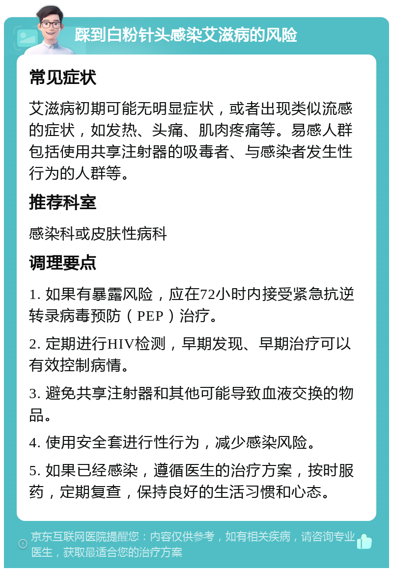 踩到白粉针头感染艾滋病的风险 常见症状 艾滋病初期可能无明显症状，或者出现类似流感的症状，如发热、头痛、肌肉疼痛等。易感人群包括使用共享注射器的吸毒者、与感染者发生性行为的人群等。 推荐科室 感染科或皮肤性病科 调理要点 1. 如果有暴露风险，应在72小时内接受紧急抗逆转录病毒预防（PEP）治疗。 2. 定期进行HIV检测，早期发现、早期治疗可以有效控制病情。 3. 避免共享注射器和其他可能导致血液交换的物品。 4. 使用安全套进行性行为，减少感染风险。 5. 如果已经感染，遵循医生的治疗方案，按时服药，定期复查，保持良好的生活习惯和心态。