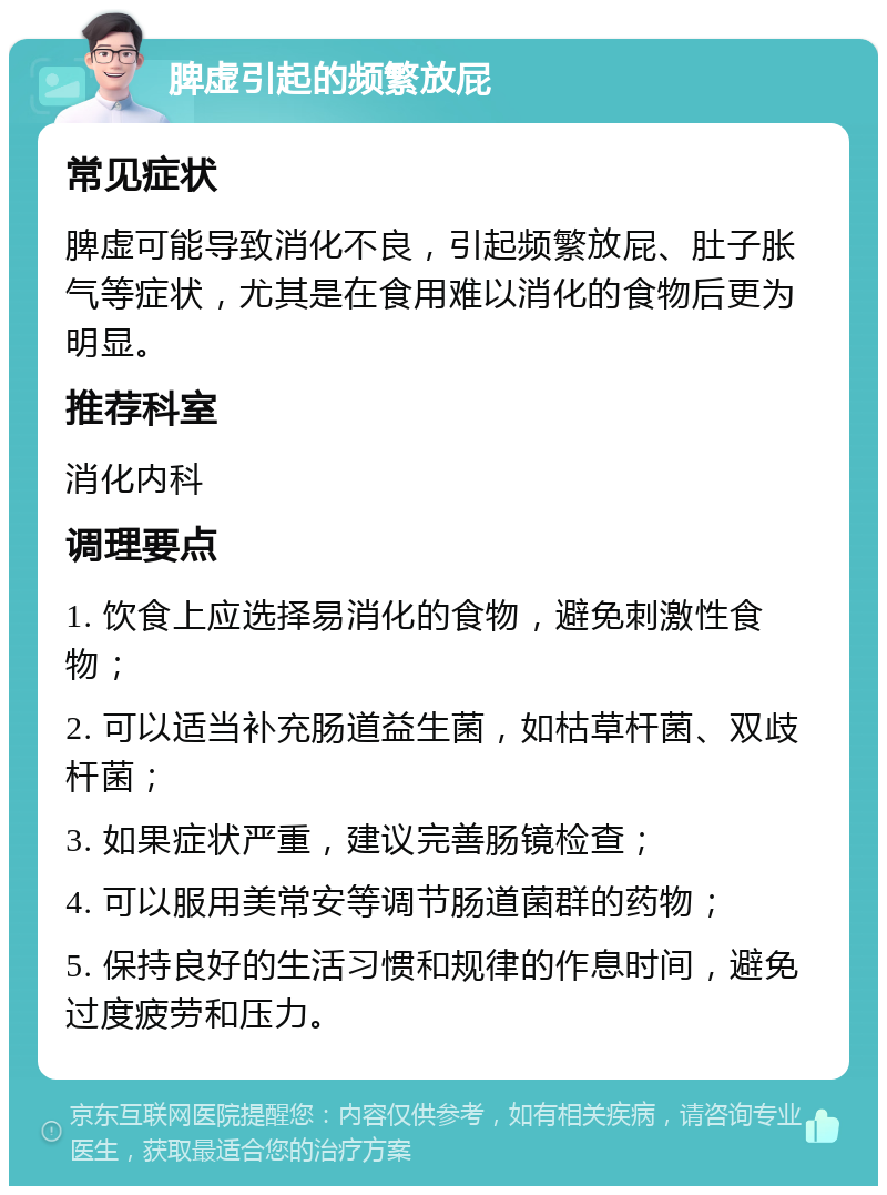 脾虚引起的频繁放屁 常见症状 脾虚可能导致消化不良，引起频繁放屁、肚子胀气等症状，尤其是在食用难以消化的食物后更为明显。 推荐科室 消化内科 调理要点 1. 饮食上应选择易消化的食物，避免刺激性食物； 2. 可以适当补充肠道益生菌，如枯草杆菌、双歧杆菌； 3. 如果症状严重，建议完善肠镜检查； 4. 可以服用美常安等调节肠道菌群的药物； 5. 保持良好的生活习惯和规律的作息时间，避免过度疲劳和压力。