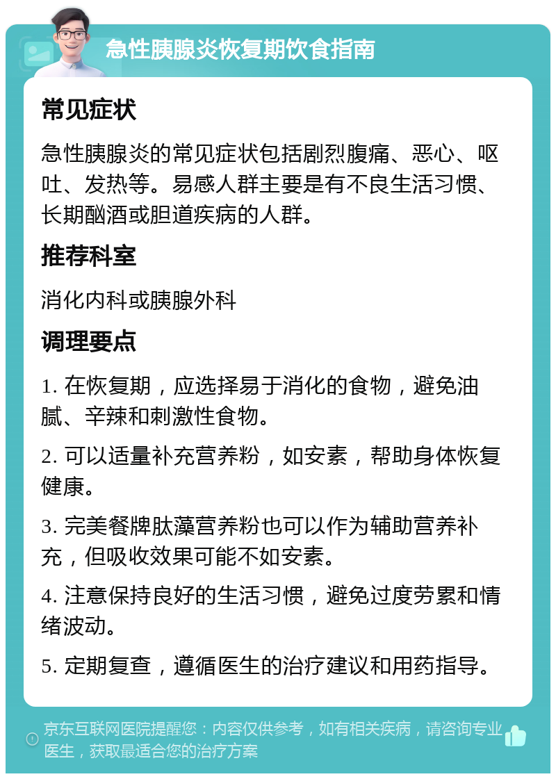 急性胰腺炎恢复期饮食指南 常见症状 急性胰腺炎的常见症状包括剧烈腹痛、恶心、呕吐、发热等。易感人群主要是有不良生活习惯、长期酗酒或胆道疾病的人群。 推荐科室 消化内科或胰腺外科 调理要点 1. 在恢复期，应选择易于消化的食物，避免油腻、辛辣和刺激性食物。 2. 可以适量补充营养粉，如安素，帮助身体恢复健康。 3. 完美餐牌肽藻营养粉也可以作为辅助营养补充，但吸收效果可能不如安素。 4. 注意保持良好的生活习惯，避免过度劳累和情绪波动。 5. 定期复查，遵循医生的治疗建议和用药指导。