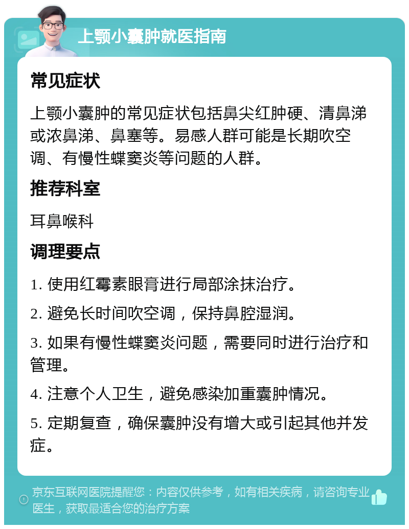 上颚小囊肿就医指南 常见症状 上颚小囊肿的常见症状包括鼻尖红肿硬、清鼻涕或浓鼻涕、鼻塞等。易感人群可能是长期吹空调、有慢性蝶窦炎等问题的人群。 推荐科室 耳鼻喉科 调理要点 1. 使用红霉素眼膏进行局部涂抹治疗。 2. 避免长时间吹空调，保持鼻腔湿润。 3. 如果有慢性蝶窦炎问题，需要同时进行治疗和管理。 4. 注意个人卫生，避免感染加重囊肿情况。 5. 定期复查，确保囊肿没有增大或引起其他并发症。