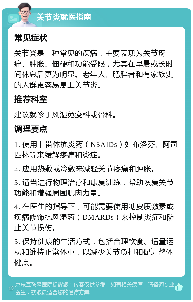 关节炎就医指南 常见症状 关节炎是一种常见的疾病，主要表现为关节疼痛、肿胀、僵硬和功能受限，尤其在早晨或长时间休息后更为明显。老年人、肥胖者和有家族史的人群更容易患上关节炎。 推荐科室 建议就诊于风湿免疫科或骨科。 调理要点 1. 使用非甾体抗炎药（NSAIDs）如布洛芬、阿司匹林等来缓解疼痛和炎症。 2. 应用热敷或冷敷来减轻关节疼痛和肿胀。 3. 适当进行物理治疗和康复训练，帮助恢复关节功能和增强周围肌肉力量。 4. 在医生的指导下，可能需要使用糖皮质激素或疾病修饰抗风湿药（DMARDs）来控制炎症和防止关节损伤。 5. 保持健康的生活方式，包括合理饮食、适量运动和维持正常体重，以减少关节负担和促进整体健康。