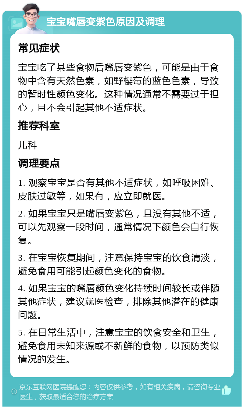 宝宝嘴唇变紫色原因及调理 常见症状 宝宝吃了某些食物后嘴唇变紫色，可能是由于食物中含有天然色素，如野樱莓的蓝色色素，导致的暂时性颜色变化。这种情况通常不需要过于担心，且不会引起其他不适症状。 推荐科室 儿科 调理要点 1. 观察宝宝是否有其他不适症状，如呼吸困难、皮肤过敏等，如果有，应立即就医。 2. 如果宝宝只是嘴唇变紫色，且没有其他不适，可以先观察一段时间，通常情况下颜色会自行恢复。 3. 在宝宝恢复期间，注意保持宝宝的饮食清淡，避免食用可能引起颜色变化的食物。 4. 如果宝宝的嘴唇颜色变化持续时间较长或伴随其他症状，建议就医检查，排除其他潜在的健康问题。 5. 在日常生活中，注意宝宝的饮食安全和卫生，避免食用未知来源或不新鲜的食物，以预防类似情况的发生。