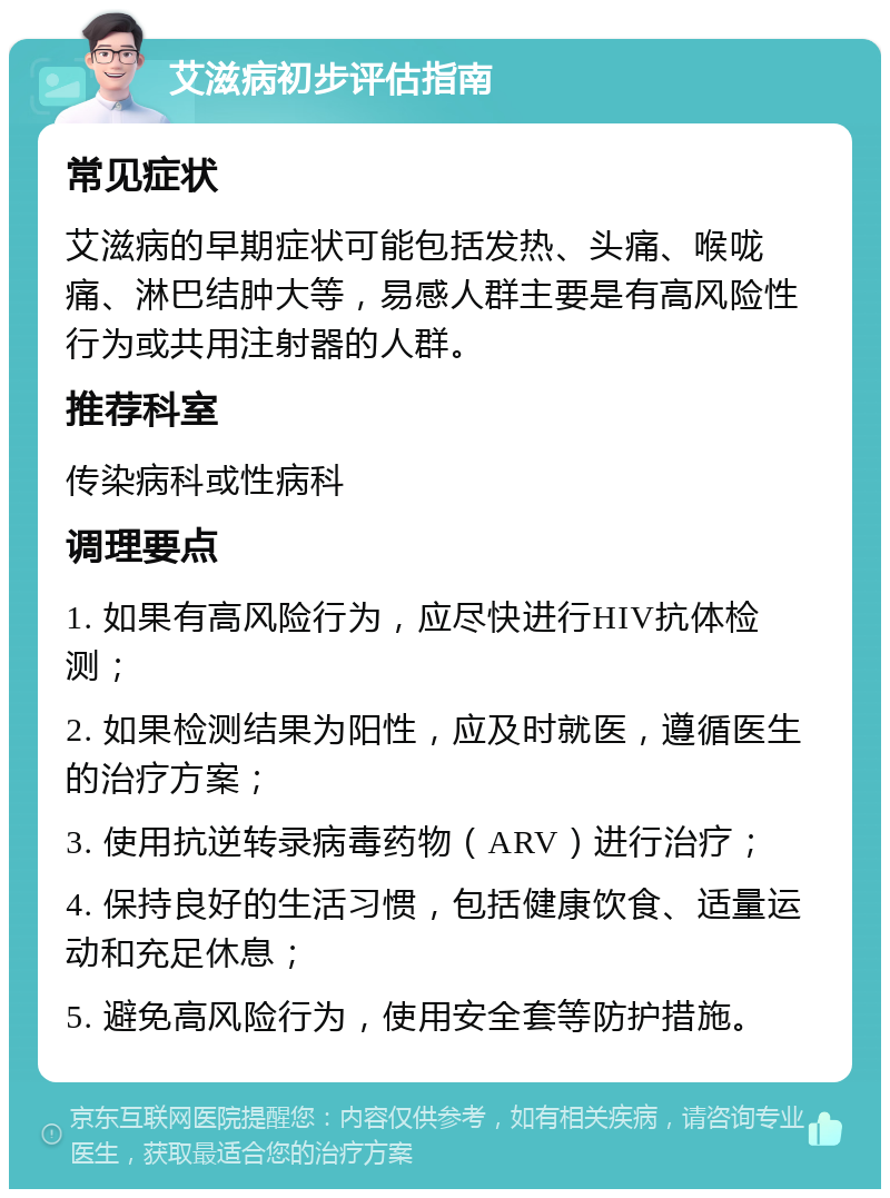 艾滋病初步评估指南 常见症状 艾滋病的早期症状可能包括发热、头痛、喉咙痛、淋巴结肿大等，易感人群主要是有高风险性行为或共用注射器的人群。 推荐科室 传染病科或性病科 调理要点 1. 如果有高风险行为，应尽快进行HIV抗体检测； 2. 如果检测结果为阳性，应及时就医，遵循医生的治疗方案； 3. 使用抗逆转录病毒药物（ARV）进行治疗； 4. 保持良好的生活习惯，包括健康饮食、适量运动和充足休息； 5. 避免高风险行为，使用安全套等防护措施。