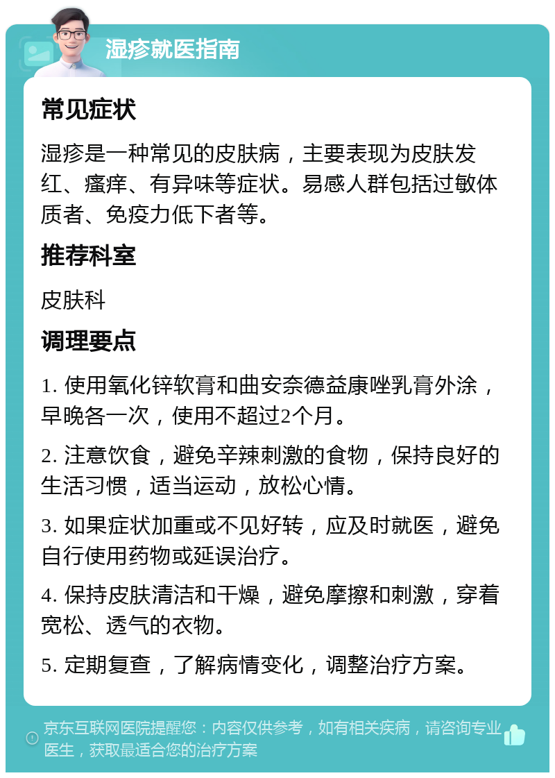 湿疹就医指南 常见症状 湿疹是一种常见的皮肤病，主要表现为皮肤发红、瘙痒、有异味等症状。易感人群包括过敏体质者、免疫力低下者等。 推荐科室 皮肤科 调理要点 1. 使用氧化锌软膏和曲安奈德益康唑乳膏外涂，早晚各一次，使用不超过2个月。 2. 注意饮食，避免辛辣刺激的食物，保持良好的生活习惯，适当运动，放松心情。 3. 如果症状加重或不见好转，应及时就医，避免自行使用药物或延误治疗。 4. 保持皮肤清洁和干燥，避免摩擦和刺激，穿着宽松、透气的衣物。 5. 定期复查，了解病情变化，调整治疗方案。