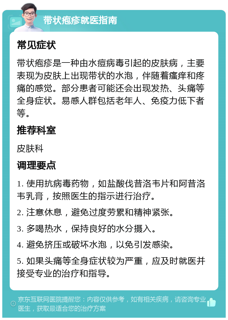 带状疱疹就医指南 常见症状 带状疱疹是一种由水痘病毒引起的皮肤病，主要表现为皮肤上出现带状的水泡，伴随着瘙痒和疼痛的感觉。部分患者可能还会出现发热、头痛等全身症状。易感人群包括老年人、免疫力低下者等。 推荐科室 皮肤科 调理要点 1. 使用抗病毒药物，如盐酸伐昔洛韦片和阿昔洛韦乳膏，按照医生的指示进行治疗。 2. 注意休息，避免过度劳累和精神紧张。 3. 多喝热水，保持良好的水分摄入。 4. 避免挤压或破坏水泡，以免引发感染。 5. 如果头痛等全身症状较为严重，应及时就医并接受专业的治疗和指导。