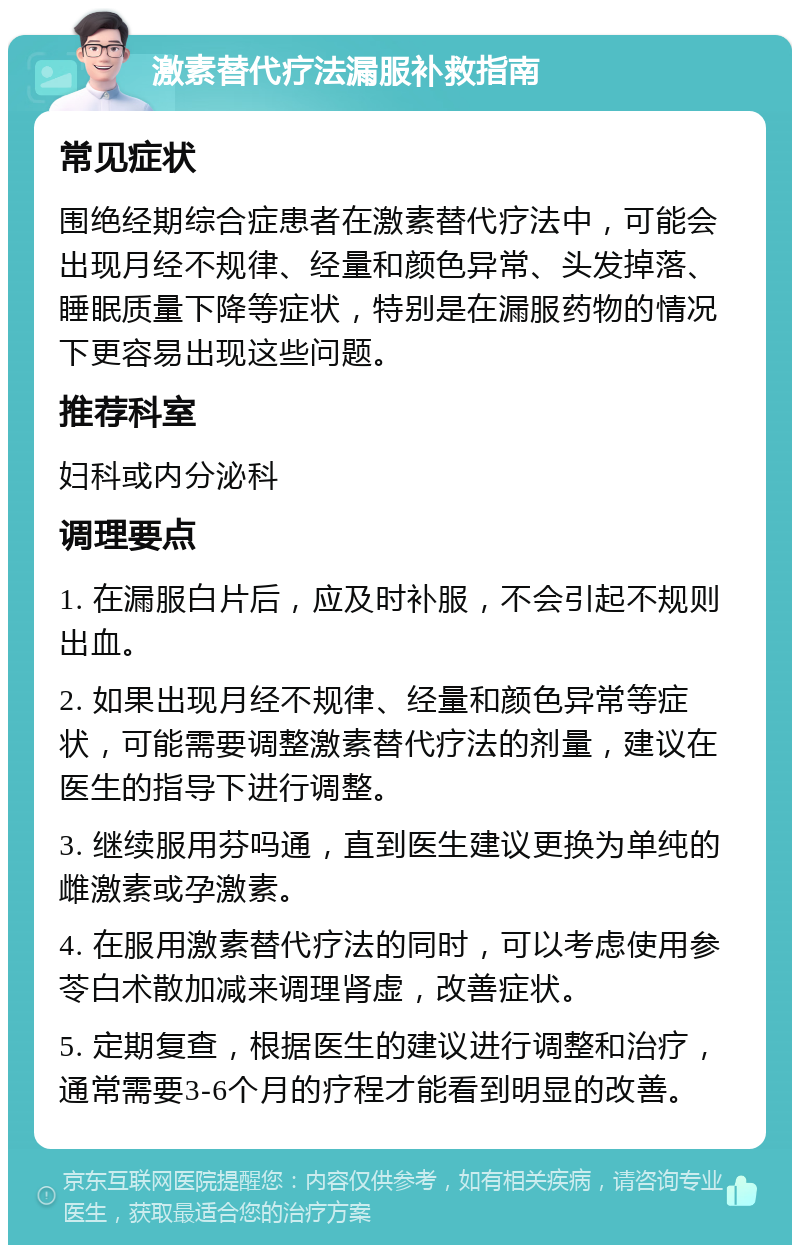 激素替代疗法漏服补救指南 常见症状 围绝经期综合症患者在激素替代疗法中，可能会出现月经不规律、经量和颜色异常、头发掉落、睡眠质量下降等症状，特别是在漏服药物的情况下更容易出现这些问题。 推荐科室 妇科或内分泌科 调理要点 1. 在漏服白片后，应及时补服，不会引起不规则出血。 2. 如果出现月经不规律、经量和颜色异常等症状，可能需要调整激素替代疗法的剂量，建议在医生的指导下进行调整。 3. 继续服用芬吗通，直到医生建议更换为单纯的雌激素或孕激素。 4. 在服用激素替代疗法的同时，可以考虑使用参苓白术散加减来调理肾虚，改善症状。 5. 定期复查，根据医生的建议进行调整和治疗，通常需要3-6个月的疗程才能看到明显的改善。