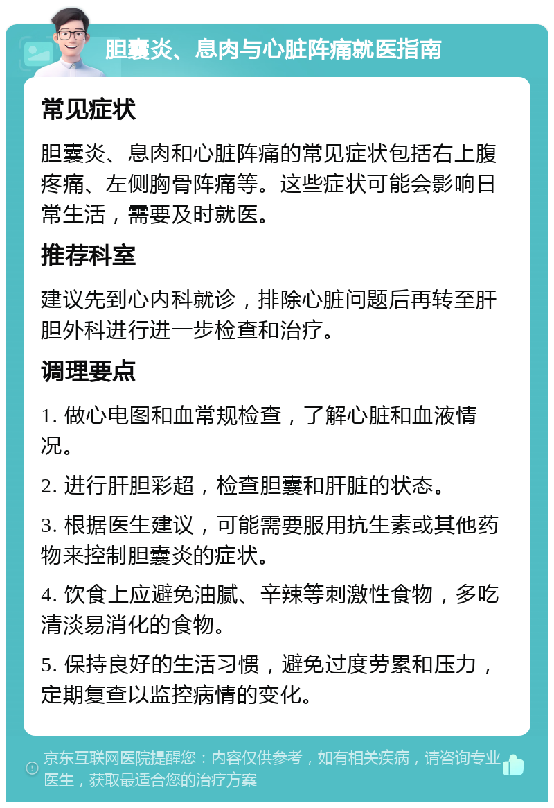 胆囊炎、息肉与心脏阵痛就医指南 常见症状 胆囊炎、息肉和心脏阵痛的常见症状包括右上腹疼痛、左侧胸骨阵痛等。这些症状可能会影响日常生活，需要及时就医。 推荐科室 建议先到心内科就诊，排除心脏问题后再转至肝胆外科进行进一步检查和治疗。 调理要点 1. 做心电图和血常规检查，了解心脏和血液情况。 2. 进行肝胆彩超，检查胆囊和肝脏的状态。 3. 根据医生建议，可能需要服用抗生素或其他药物来控制胆囊炎的症状。 4. 饮食上应避免油腻、辛辣等刺激性食物，多吃清淡易消化的食物。 5. 保持良好的生活习惯，避免过度劳累和压力，定期复查以监控病情的变化。